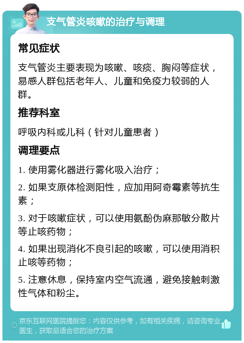 支气管炎咳嗽的治疗与调理 常见症状 支气管炎主要表现为咳嗽、咳痰、胸闷等症状，易感人群包括老年人、儿童和免疫力较弱的人群。 推荐科室 呼吸内科或儿科（针对儿童患者） 调理要点 1. 使用雾化器进行雾化吸入治疗； 2. 如果支原体检测阳性，应加用阿奇霉素等抗生素； 3. 对于咳嗽症状，可以使用氨酚伪麻那敏分散片等止咳药物； 4. 如果出现消化不良引起的咳嗽，可以使用消积止咳等药物； 5. 注意休息，保持室内空气流通，避免接触刺激性气体和粉尘。