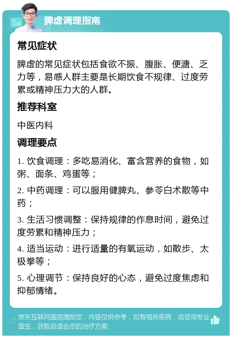 脾虚调理指南 常见症状 脾虚的常见症状包括食欲不振、腹胀、便溏、乏力等，易感人群主要是长期饮食不规律、过度劳累或精神压力大的人群。 推荐科室 中医内科 调理要点 1. 饮食调理：多吃易消化、富含营养的食物，如粥、面条、鸡蛋等； 2. 中药调理：可以服用健脾丸、参苓白术散等中药； 3. 生活习惯调整：保持规律的作息时间，避免过度劳累和精神压力； 4. 适当运动：进行适量的有氧运动，如散步、太极拳等； 5. 心理调节：保持良好的心态，避免过度焦虑和抑郁情绪。