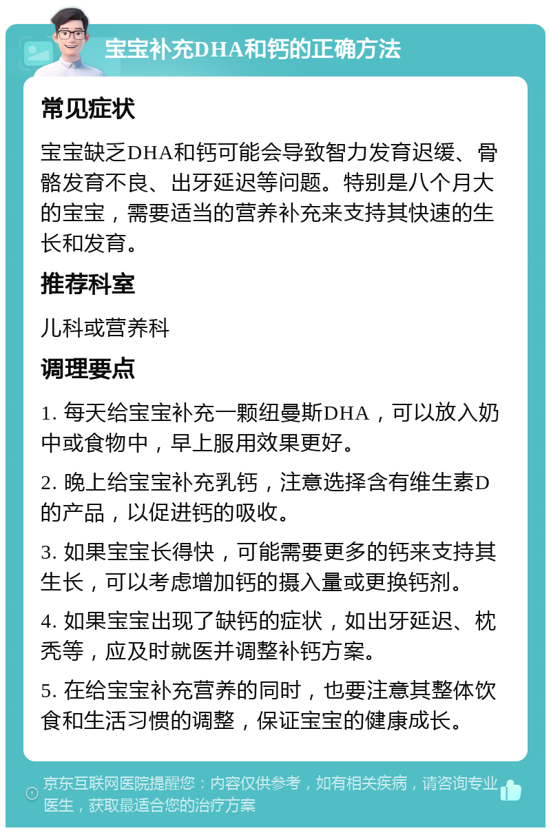 宝宝补充DHA和钙的正确方法 常见症状 宝宝缺乏DHA和钙可能会导致智力发育迟缓、骨骼发育不良、出牙延迟等问题。特别是八个月大的宝宝，需要适当的营养补充来支持其快速的生长和发育。 推荐科室 儿科或营养科 调理要点 1. 每天给宝宝补充一颗纽曼斯DHA，可以放入奶中或食物中，早上服用效果更好。 2. 晚上给宝宝补充乳钙，注意选择含有维生素D的产品，以促进钙的吸收。 3. 如果宝宝长得快，可能需要更多的钙来支持其生长，可以考虑增加钙的摄入量或更换钙剂。 4. 如果宝宝出现了缺钙的症状，如出牙延迟、枕秃等，应及时就医并调整补钙方案。 5. 在给宝宝补充营养的同时，也要注意其整体饮食和生活习惯的调整，保证宝宝的健康成长。