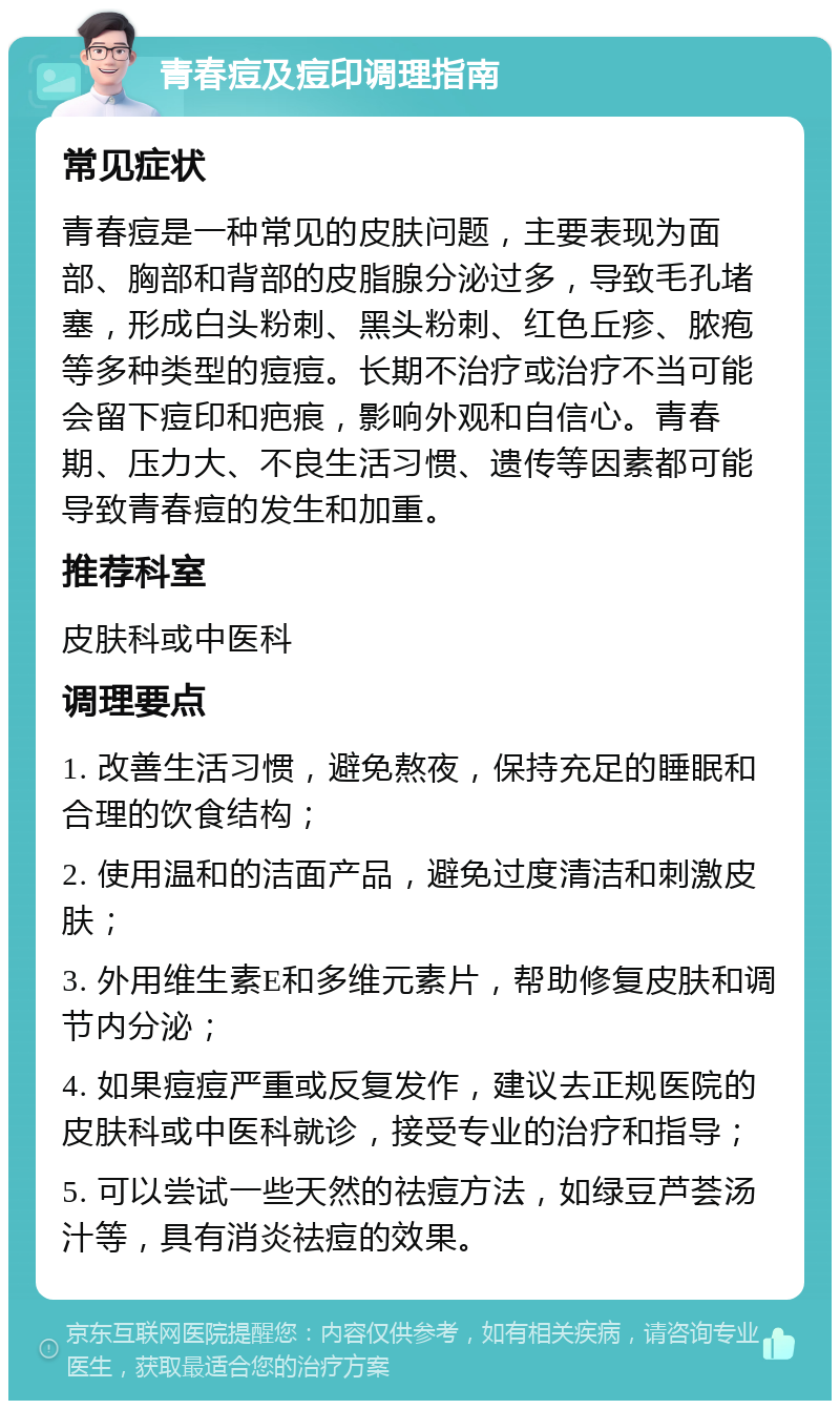 青春痘及痘印调理指南 常见症状 青春痘是一种常见的皮肤问题，主要表现为面部、胸部和背部的皮脂腺分泌过多，导致毛孔堵塞，形成白头粉刺、黑头粉刺、红色丘疹、脓疱等多种类型的痘痘。长期不治疗或治疗不当可能会留下痘印和疤痕，影响外观和自信心。青春期、压力大、不良生活习惯、遗传等因素都可能导致青春痘的发生和加重。 推荐科室 皮肤科或中医科 调理要点 1. 改善生活习惯，避免熬夜，保持充足的睡眠和合理的饮食结构； 2. 使用温和的洁面产品，避免过度清洁和刺激皮肤； 3. 外用维生素E和多维元素片，帮助修复皮肤和调节内分泌； 4. 如果痘痘严重或反复发作，建议去正规医院的皮肤科或中医科就诊，接受专业的治疗和指导； 5. 可以尝试一些天然的祛痘方法，如绿豆芦荟汤汁等，具有消炎祛痘的效果。