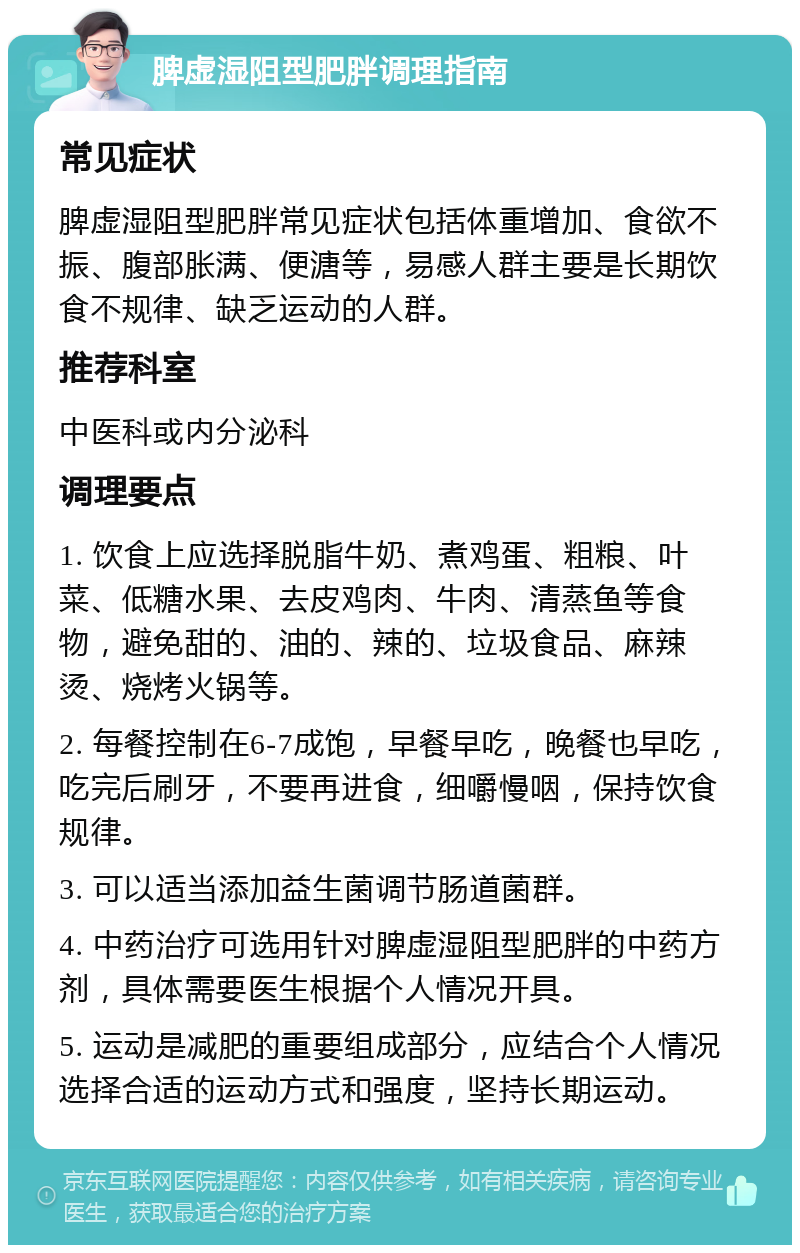 脾虚湿阻型肥胖调理指南 常见症状 脾虚湿阻型肥胖常见症状包括体重增加、食欲不振、腹部胀满、便溏等，易感人群主要是长期饮食不规律、缺乏运动的人群。 推荐科室 中医科或内分泌科 调理要点 1. 饮食上应选择脱脂牛奶、煮鸡蛋、粗粮、叶菜、低糖水果、去皮鸡肉、牛肉、清蒸鱼等食物，避免甜的、油的、辣的、垃圾食品、麻辣烫、烧烤火锅等。 2. 每餐控制在6-7成饱，早餐早吃，晚餐也早吃，吃完后刷牙，不要再进食，细嚼慢咽，保持饮食规律。 3. 可以适当添加益生菌调节肠道菌群。 4. 中药治疗可选用针对脾虚湿阻型肥胖的中药方剂，具体需要医生根据个人情况开具。 5. 运动是减肥的重要组成部分，应结合个人情况选择合适的运动方式和强度，坚持长期运动。