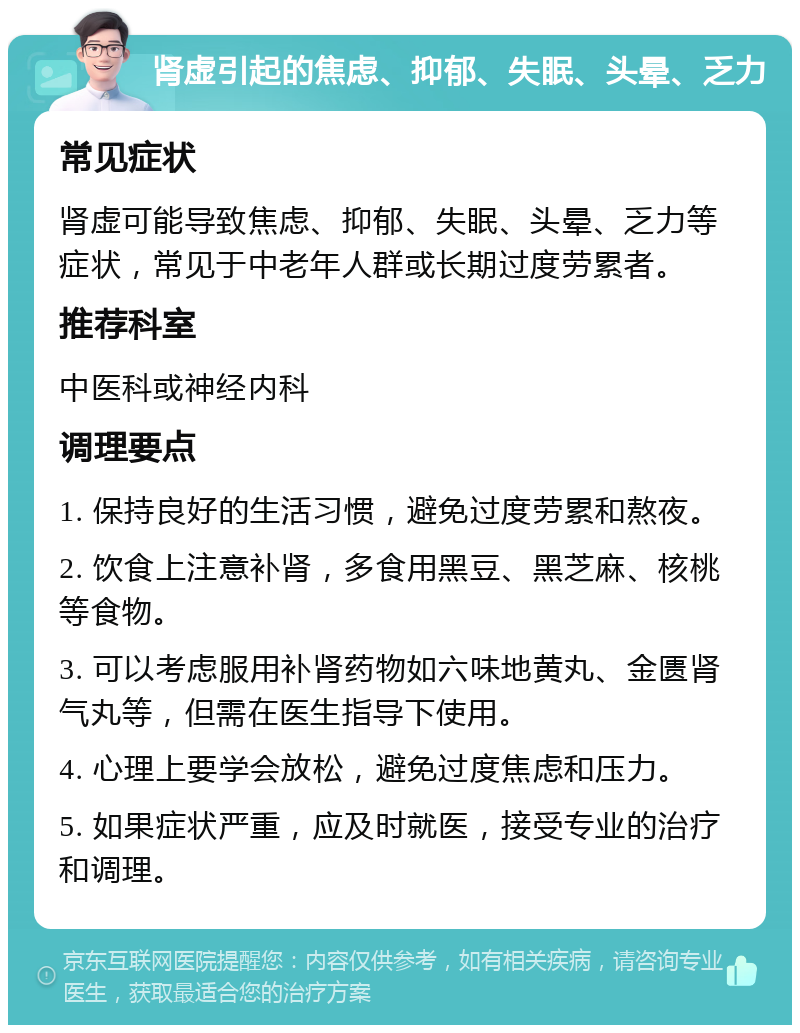 肾虚引起的焦虑、抑郁、失眠、头晕、乏力 常见症状 肾虚可能导致焦虑、抑郁、失眠、头晕、乏力等症状，常见于中老年人群或长期过度劳累者。 推荐科室 中医科或神经内科 调理要点 1. 保持良好的生活习惯，避免过度劳累和熬夜。 2. 饮食上注意补肾，多食用黑豆、黑芝麻、核桃等食物。 3. 可以考虑服用补肾药物如六味地黄丸、金匮肾气丸等，但需在医生指导下使用。 4. 心理上要学会放松，避免过度焦虑和压力。 5. 如果症状严重，应及时就医，接受专业的治疗和调理。