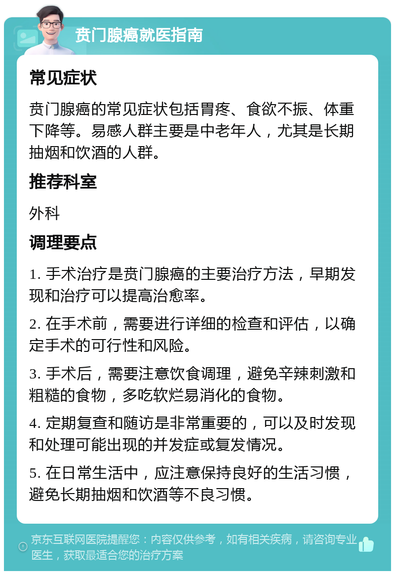 贲门腺癌就医指南 常见症状 贲门腺癌的常见症状包括胃疼、食欲不振、体重下降等。易感人群主要是中老年人，尤其是长期抽烟和饮酒的人群。 推荐科室 外科 调理要点 1. 手术治疗是贲门腺癌的主要治疗方法，早期发现和治疗可以提高治愈率。 2. 在手术前，需要进行详细的检查和评估，以确定手术的可行性和风险。 3. 手术后，需要注意饮食调理，避免辛辣刺激和粗糙的食物，多吃软烂易消化的食物。 4. 定期复查和随访是非常重要的，可以及时发现和处理可能出现的并发症或复发情况。 5. 在日常生活中，应注意保持良好的生活习惯，避免长期抽烟和饮酒等不良习惯。