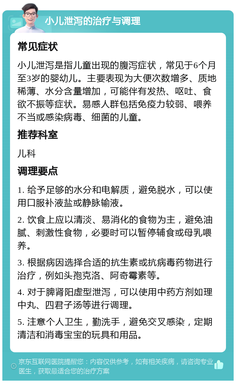 小儿泄泻的治疗与调理 常见症状 小儿泄泻是指儿童出现的腹泻症状，常见于6个月至3岁的婴幼儿。主要表现为大便次数增多、质地稀薄、水分含量增加，可能伴有发热、呕吐、食欲不振等症状。易感人群包括免疫力较弱、喂养不当或感染病毒、细菌的儿童。 推荐科室 儿科 调理要点 1. 给予足够的水分和电解质，避免脱水，可以使用口服补液盐或静脉输液。 2. 饮食上应以清淡、易消化的食物为主，避免油腻、刺激性食物，必要时可以暂停辅食或母乳喂养。 3. 根据病因选择合适的抗生素或抗病毒药物进行治疗，例如头孢克洛、阿奇霉素等。 4. 对于脾肾阳虚型泄泻，可以使用中药方剂如理中丸、四君子汤等进行调理。 5. 注意个人卫生，勤洗手，避免交叉感染，定期清洁和消毒宝宝的玩具和用品。