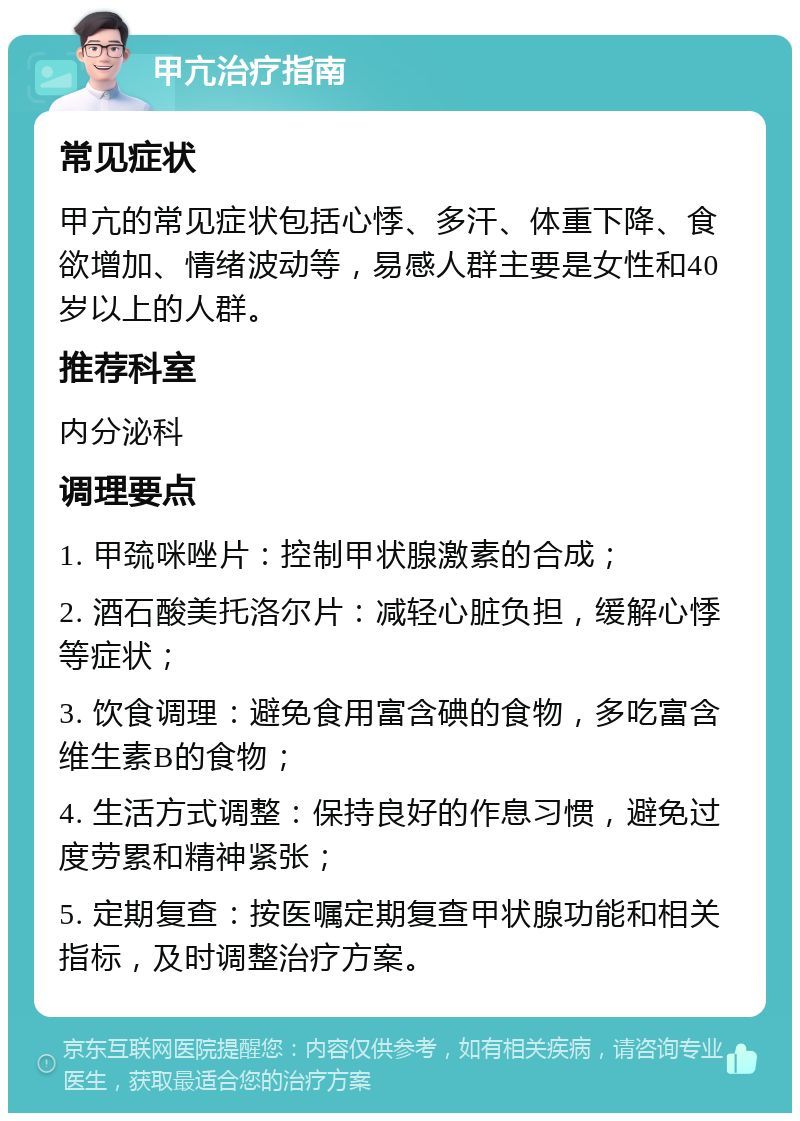 甲亢治疗指南 常见症状 甲亢的常见症状包括心悸、多汗、体重下降、食欲增加、情绪波动等，易感人群主要是女性和40岁以上的人群。 推荐科室 内分泌科 调理要点 1. 甲巯咪唑片：控制甲状腺激素的合成； 2. 酒石酸美托洛尔片：减轻心脏负担，缓解心悸等症状； 3. 饮食调理：避免食用富含碘的食物，多吃富含维生素B的食物； 4. 生活方式调整：保持良好的作息习惯，避免过度劳累和精神紧张； 5. 定期复查：按医嘱定期复查甲状腺功能和相关指标，及时调整治疗方案。