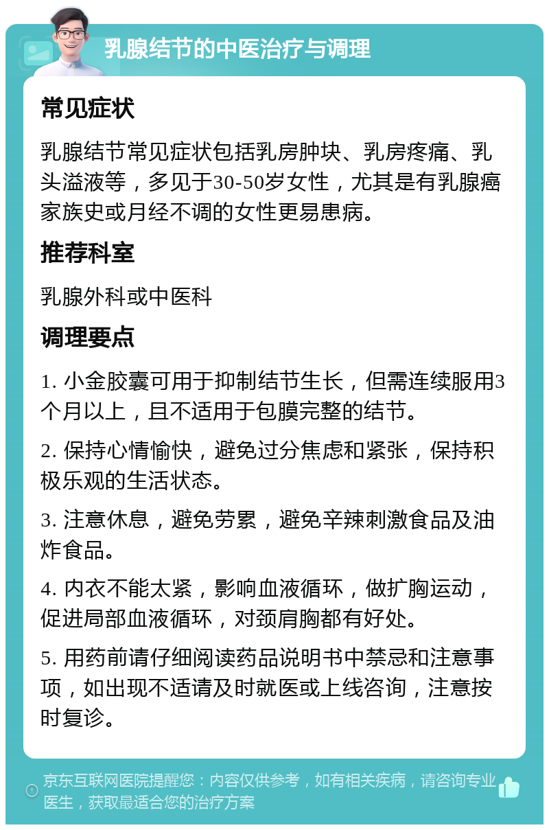 乳腺结节的中医治疗与调理 常见症状 乳腺结节常见症状包括乳房肿块、乳房疼痛、乳头溢液等，多见于30-50岁女性，尤其是有乳腺癌家族史或月经不调的女性更易患病。 推荐科室 乳腺外科或中医科 调理要点 1. 小金胶囊可用于抑制结节生长，但需连续服用3个月以上，且不适用于包膜完整的结节。 2. 保持心情愉快，避免过分焦虑和紧张，保持积极乐观的生活状态。 3. 注意休息，避免劳累，避免辛辣刺激食品及油炸食品。 4. 内衣不能太紧，影响血液循环，做扩胸运动，促进局部血液循环，对颈肩胸都有好处。 5. 用药前请仔细阅读药品说明书中禁忌和注意事项，如出现不适请及时就医或上线咨询，注意按时复诊。