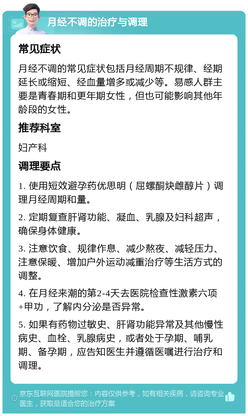 月经不调的治疗与调理 常见症状 月经不调的常见症状包括月经周期不规律、经期延长或缩短、经血量增多或减少等。易感人群主要是青春期和更年期女性，但也可能影响其他年龄段的女性。 推荐科室 妇产科 调理要点 1. 使用短效避孕药优思明（屈螺酮炔雌醇片）调理月经周期和量。 2. 定期复查肝肾功能、凝血、乳腺及妇科超声，确保身体健康。 3. 注意饮食、规律作息、减少熬夜、减轻压力、注意保暖、增加户外运动减重治疗等生活方式的调整。 4. 在月经来潮的第2-4天去医院检查性激素六项+甲功，了解内分泌是否异常。 5. 如果有药物过敏史、肝肾功能异常及其他慢性病史、血栓、乳腺病史，或者处于孕期、哺乳期、备孕期，应告知医生并遵循医嘱进行治疗和调理。