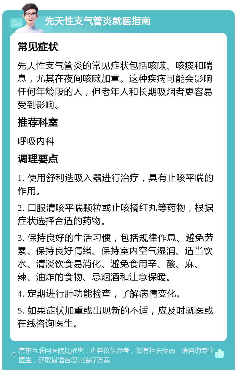 先天性支气管炎就医指南 常见症状 先天性支气管炎的常见症状包括咳嗽、咳痰和喘息，尤其在夜间咳嗽加重。这种疾病可能会影响任何年龄段的人，但老年人和长期吸烟者更容易受到影响。 推荐科室 呼吸内科 调理要点 1. 使用舒利迭吸入器进行治疗，具有止咳平喘的作用。 2. 口服清咳平喘颗粒或止咳橘红丸等药物，根据症状选择合适的药物。 3. 保持良好的生活习惯，包括规律作息、避免劳累、保持良好情绪、保持室内空气湿润、适当饮水、清淡饮食易消化、避免食用辛、酸、麻、辣、油炸的食物、忌烟酒和注意保暖。 4. 定期进行肺功能检查，了解病情变化。 5. 如果症状加重或出现新的不适，应及时就医或在线咨询医生。