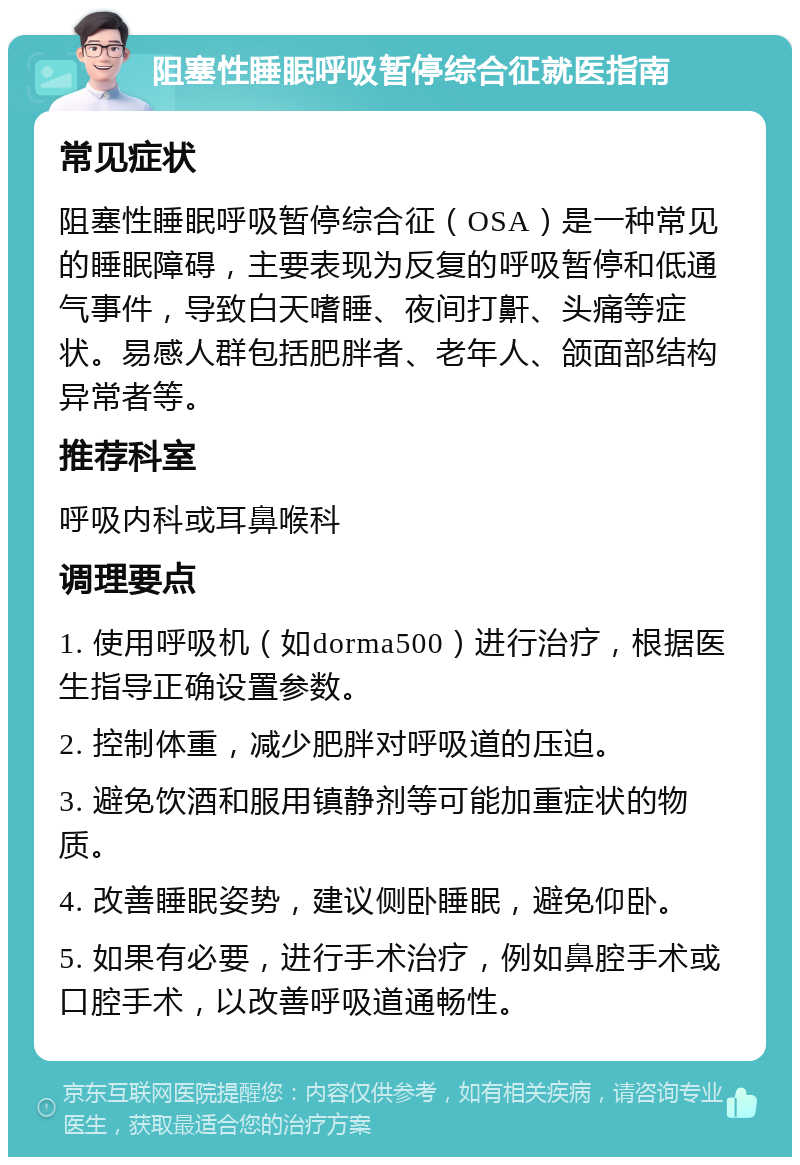 阻塞性睡眠呼吸暂停综合征就医指南 常见症状 阻塞性睡眠呼吸暂停综合征（OSA）是一种常见的睡眠障碍，主要表现为反复的呼吸暂停和低通气事件，导致白天嗜睡、夜间打鼾、头痛等症状。易感人群包括肥胖者、老年人、颌面部结构异常者等。 推荐科室 呼吸内科或耳鼻喉科 调理要点 1. 使用呼吸机（如dorma500）进行治疗，根据医生指导正确设置参数。 2. 控制体重，减少肥胖对呼吸道的压迫。 3. 避免饮酒和服用镇静剂等可能加重症状的物质。 4. 改善睡眠姿势，建议侧卧睡眠，避免仰卧。 5. 如果有必要，进行手术治疗，例如鼻腔手术或口腔手术，以改善呼吸道通畅性。