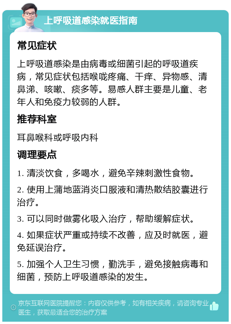 上呼吸道感染就医指南 常见症状 上呼吸道感染是由病毒或细菌引起的呼吸道疾病，常见症状包括喉咙疼痛、干痒、异物感、清鼻涕、咳嗽、痰多等。易感人群主要是儿童、老年人和免疫力较弱的人群。 推荐科室 耳鼻喉科或呼吸内科 调理要点 1. 清淡饮食，多喝水，避免辛辣刺激性食物。 2. 使用上蒲地蓝消炎口服液和清热散结胶囊进行治疗。 3. 可以同时做雾化吸入治疗，帮助缓解症状。 4. 如果症状严重或持续不改善，应及时就医，避免延误治疗。 5. 加强个人卫生习惯，勤洗手，避免接触病毒和细菌，预防上呼吸道感染的发生。