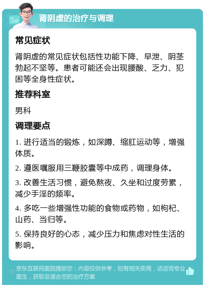 肾阴虚的治疗与调理 常见症状 肾阴虚的常见症状包括性功能下降、早泄、阴茎勃起不坚等。患者可能还会出现腰酸、乏力、犯困等全身性症状。 推荐科室 男科 调理要点 1. 进行适当的锻炼，如深蹲、缩肛运动等，增强体质。 2. 遵医嘱服用三鞭胶囊等中成药，调理身体。 3. 改善生活习惯，避免熬夜、久坐和过度劳累，减少手淫的频率。 4. 多吃一些增强性功能的食物或药物，如枸杞、山药、当归等。 5. 保持良好的心态，减少压力和焦虑对性生活的影响。