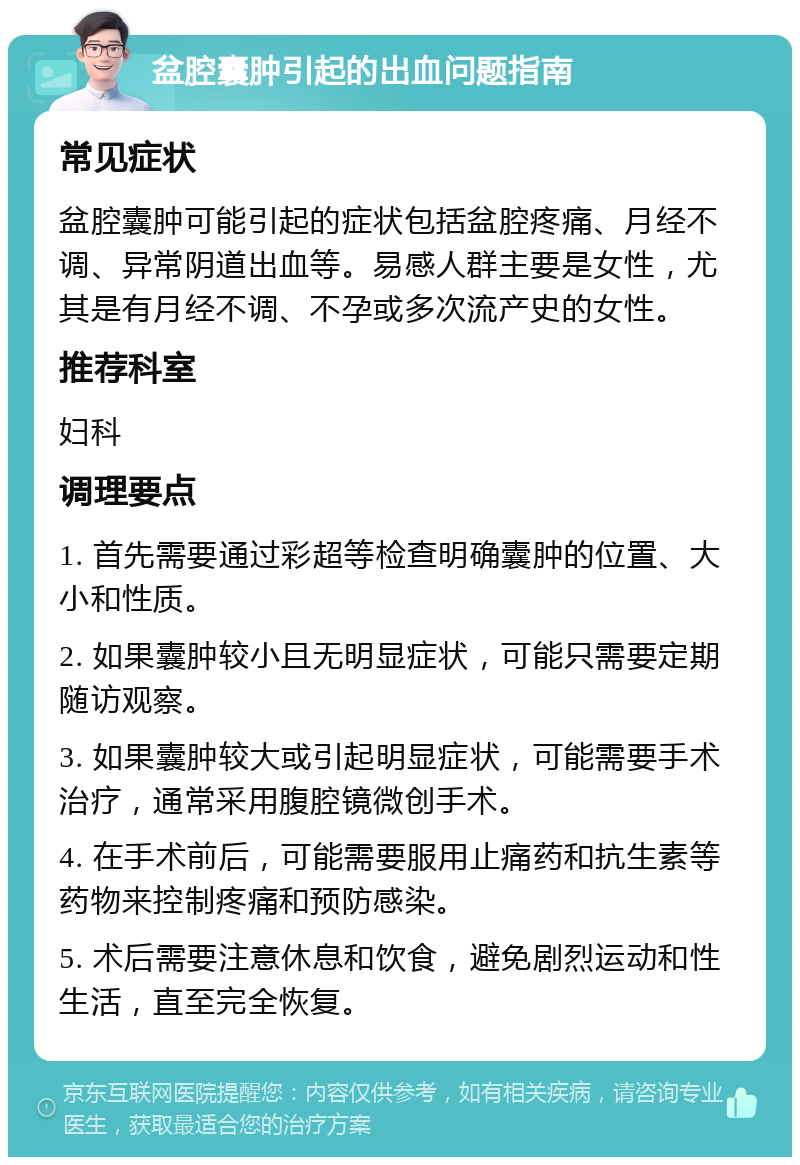 盆腔囊肿引起的出血问题指南 常见症状 盆腔囊肿可能引起的症状包括盆腔疼痛、月经不调、异常阴道出血等。易感人群主要是女性，尤其是有月经不调、不孕或多次流产史的女性。 推荐科室 妇科 调理要点 1. 首先需要通过彩超等检查明确囊肿的位置、大小和性质。 2. 如果囊肿较小且无明显症状，可能只需要定期随访观察。 3. 如果囊肿较大或引起明显症状，可能需要手术治疗，通常采用腹腔镜微创手术。 4. 在手术前后，可能需要服用止痛药和抗生素等药物来控制疼痛和预防感染。 5. 术后需要注意休息和饮食，避免剧烈运动和性生活，直至完全恢复。