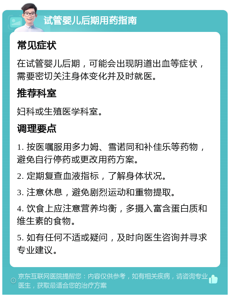 试管婴儿后期用药指南 常见症状 在试管婴儿后期，可能会出现阴道出血等症状，需要密切关注身体变化并及时就医。 推荐科室 妇科或生殖医学科室。 调理要点 1. 按医嘱服用多力姆、雪诺同和补佳乐等药物，避免自行停药或更改用药方案。 2. 定期复查血液指标，了解身体状况。 3. 注意休息，避免剧烈运动和重物提取。 4. 饮食上应注意营养均衡，多摄入富含蛋白质和维生素的食物。 5. 如有任何不适或疑问，及时向医生咨询并寻求专业建议。