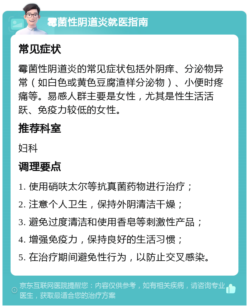 霉菌性阴道炎就医指南 常见症状 霉菌性阴道炎的常见症状包括外阴痒、分泌物异常（如白色或黄色豆腐渣样分泌物）、小便时疼痛等。易感人群主要是女性，尤其是性生活活跃、免疫力较低的女性。 推荐科室 妇科 调理要点 1. 使用硝呋太尔等抗真菌药物进行治疗； 2. 注意个人卫生，保持外阴清洁干燥； 3. 避免过度清洁和使用香皂等刺激性产品； 4. 增强免疫力，保持良好的生活习惯； 5. 在治疗期间避免性行为，以防止交叉感染。