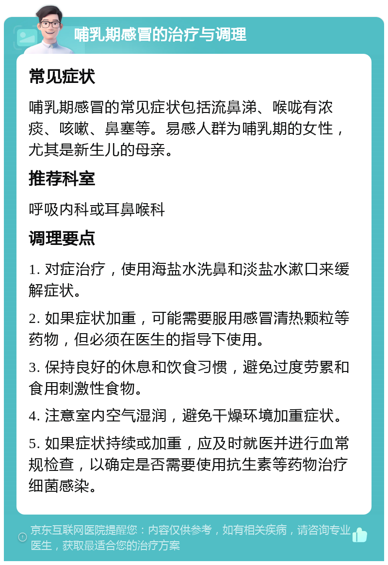 哺乳期感冒的治疗与调理 常见症状 哺乳期感冒的常见症状包括流鼻涕、喉咙有浓痰、咳嗽、鼻塞等。易感人群为哺乳期的女性，尤其是新生儿的母亲。 推荐科室 呼吸内科或耳鼻喉科 调理要点 1. 对症治疗，使用海盐水洗鼻和淡盐水漱口来缓解症状。 2. 如果症状加重，可能需要服用感冒清热颗粒等药物，但必须在医生的指导下使用。 3. 保持良好的休息和饮食习惯，避免过度劳累和食用刺激性食物。 4. 注意室内空气湿润，避免干燥环境加重症状。 5. 如果症状持续或加重，应及时就医并进行血常规检查，以确定是否需要使用抗生素等药物治疗细菌感染。