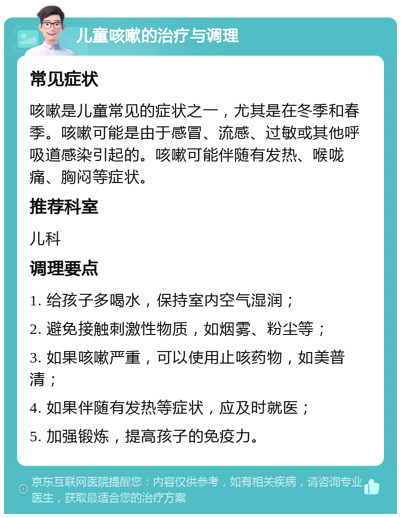 儿童咳嗽的治疗与调理 常见症状 咳嗽是儿童常见的症状之一，尤其是在冬季和春季。咳嗽可能是由于感冒、流感、过敏或其他呼吸道感染引起的。咳嗽可能伴随有发热、喉咙痛、胸闷等症状。 推荐科室 儿科 调理要点 1. 给孩子多喝水，保持室内空气湿润； 2. 避免接触刺激性物质，如烟雾、粉尘等； 3. 如果咳嗽严重，可以使用止咳药物，如美普清； 4. 如果伴随有发热等症状，应及时就医； 5. 加强锻炼，提高孩子的免疫力。