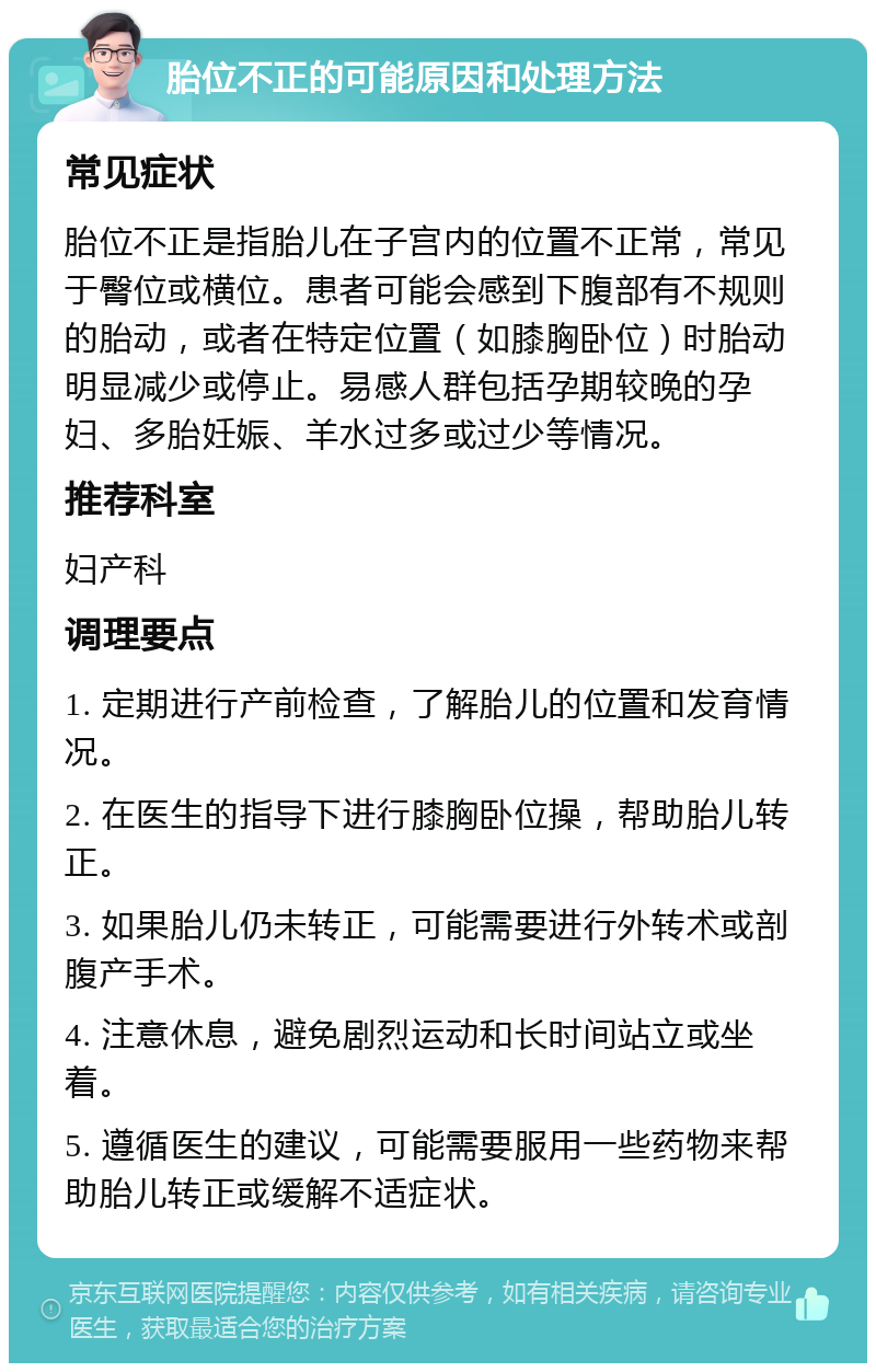 胎位不正的可能原因和处理方法 常见症状 胎位不正是指胎儿在子宫内的位置不正常，常见于臀位或横位。患者可能会感到下腹部有不规则的胎动，或者在特定位置（如膝胸卧位）时胎动明显减少或停止。易感人群包括孕期较晚的孕妇、多胎妊娠、羊水过多或过少等情况。 推荐科室 妇产科 调理要点 1. 定期进行产前检查，了解胎儿的位置和发育情况。 2. 在医生的指导下进行膝胸卧位操，帮助胎儿转正。 3. 如果胎儿仍未转正，可能需要进行外转术或剖腹产手术。 4. 注意休息，避免剧烈运动和长时间站立或坐着。 5. 遵循医生的建议，可能需要服用一些药物来帮助胎儿转正或缓解不适症状。