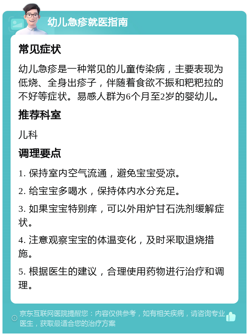 幼儿急疹就医指南 常见症状 幼儿急疹是一种常见的儿童传染病，主要表现为低烧、全身出疹子，伴随着食欲不振和粑粑拉的不好等症状。易感人群为6个月至2岁的婴幼儿。 推荐科室 儿科 调理要点 1. 保持室内空气流通，避免宝宝受凉。 2. 给宝宝多喝水，保持体内水分充足。 3. 如果宝宝特别痒，可以外用炉甘石洗剂缓解症状。 4. 注意观察宝宝的体温变化，及时采取退烧措施。 5. 根据医生的建议，合理使用药物进行治疗和调理。