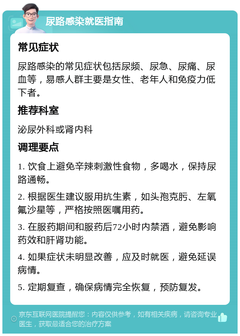 尿路感染就医指南 常见症状 尿路感染的常见症状包括尿频、尿急、尿痛、尿血等，易感人群主要是女性、老年人和免疫力低下者。 推荐科室 泌尿外科或肾内科 调理要点 1. 饮食上避免辛辣刺激性食物，多喝水，保持尿路通畅。 2. 根据医生建议服用抗生素，如头孢克肟、左氧氟沙星等，严格按照医嘱用药。 3. 在服药期间和服药后72小时内禁酒，避免影响药效和肝肾功能。 4. 如果症状未明显改善，应及时就医，避免延误病情。 5. 定期复查，确保病情完全恢复，预防复发。