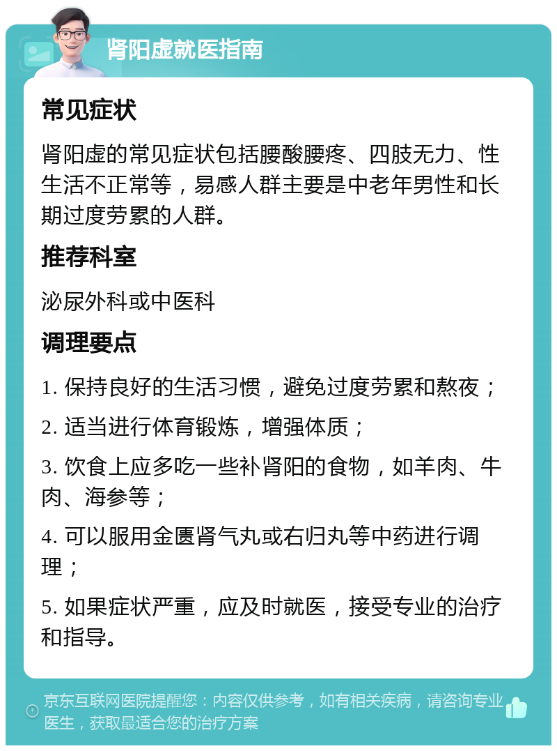 肾阳虚就医指南 常见症状 肾阳虚的常见症状包括腰酸腰疼、四肢无力、性生活不正常等，易感人群主要是中老年男性和长期过度劳累的人群。 推荐科室 泌尿外科或中医科 调理要点 1. 保持良好的生活习惯，避免过度劳累和熬夜； 2. 适当进行体育锻炼，增强体质； 3. 饮食上应多吃一些补肾阳的食物，如羊肉、牛肉、海参等； 4. 可以服用金匮肾气丸或右归丸等中药进行调理； 5. 如果症状严重，应及时就医，接受专业的治疗和指导。