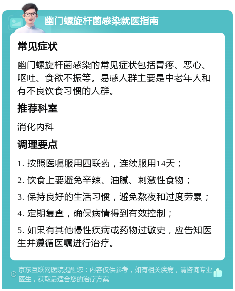 幽门螺旋杆菌感染就医指南 常见症状 幽门螺旋杆菌感染的常见症状包括胃疼、恶心、呕吐、食欲不振等。易感人群主要是中老年人和有不良饮食习惯的人群。 推荐科室 消化内科 调理要点 1. 按照医嘱服用四联药，连续服用14天； 2. 饮食上要避免辛辣、油腻、刺激性食物； 3. 保持良好的生活习惯，避免熬夜和过度劳累； 4. 定期复查，确保病情得到有效控制； 5. 如果有其他慢性疾病或药物过敏史，应告知医生并遵循医嘱进行治疗。