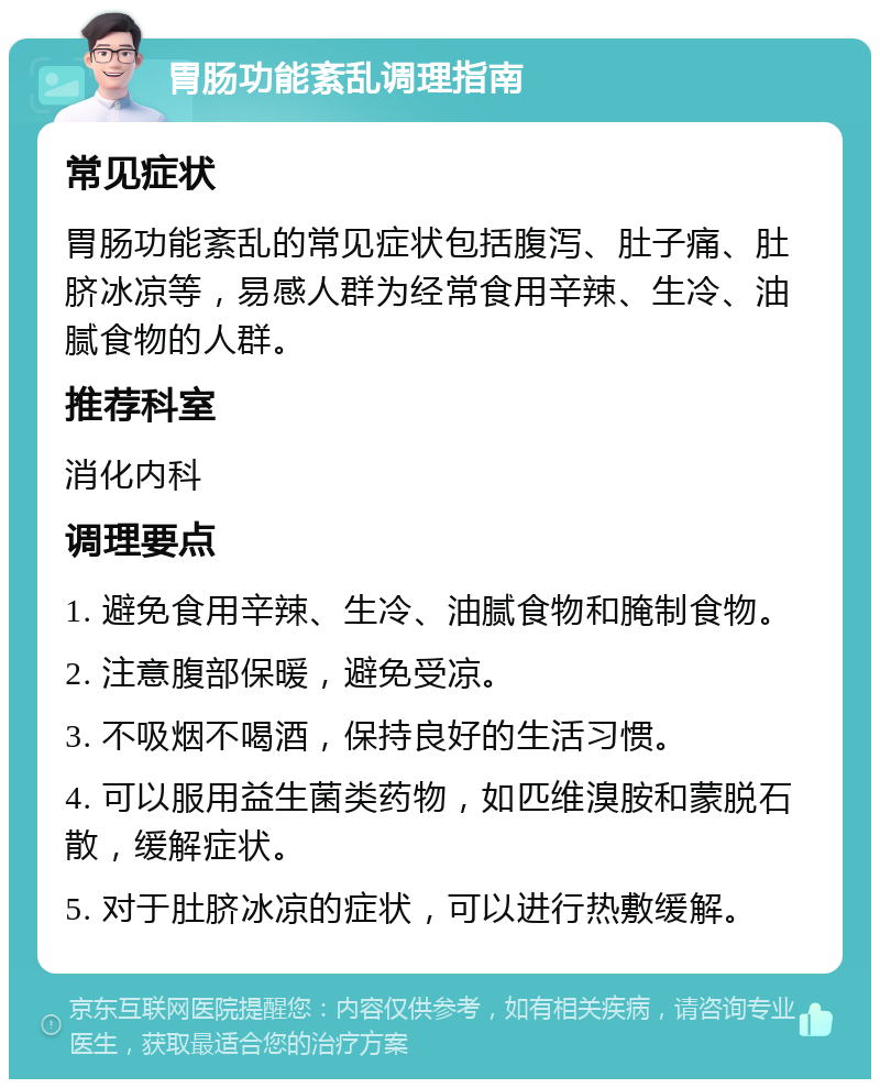 胃肠功能紊乱调理指南 常见症状 胃肠功能紊乱的常见症状包括腹泻、肚子痛、肚脐冰凉等，易感人群为经常食用辛辣、生冷、油腻食物的人群。 推荐科室 消化内科 调理要点 1. 避免食用辛辣、生冷、油腻食物和腌制食物。 2. 注意腹部保暖，避免受凉。 3. 不吸烟不喝酒，保持良好的生活习惯。 4. 可以服用益生菌类药物，如匹维溴胺和蒙脱石散，缓解症状。 5. 对于肚脐冰凉的症状，可以进行热敷缓解。