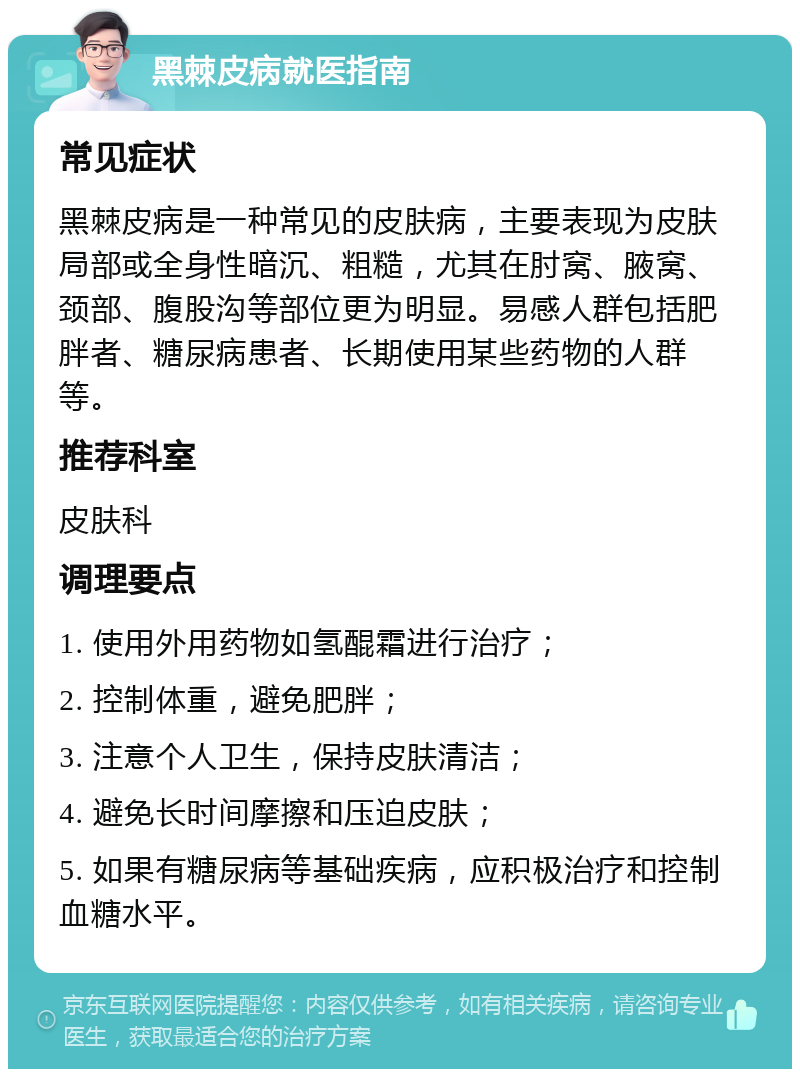 黑棘皮病就医指南 常见症状 黑棘皮病是一种常见的皮肤病，主要表现为皮肤局部或全身性暗沉、粗糙，尤其在肘窝、腋窝、颈部、腹股沟等部位更为明显。易感人群包括肥胖者、糖尿病患者、长期使用某些药物的人群等。 推荐科室 皮肤科 调理要点 1. 使用外用药物如氢醌霜进行治疗； 2. 控制体重，避免肥胖； 3. 注意个人卫生，保持皮肤清洁； 4. 避免长时间摩擦和压迫皮肤； 5. 如果有糖尿病等基础疾病，应积极治疗和控制血糖水平。