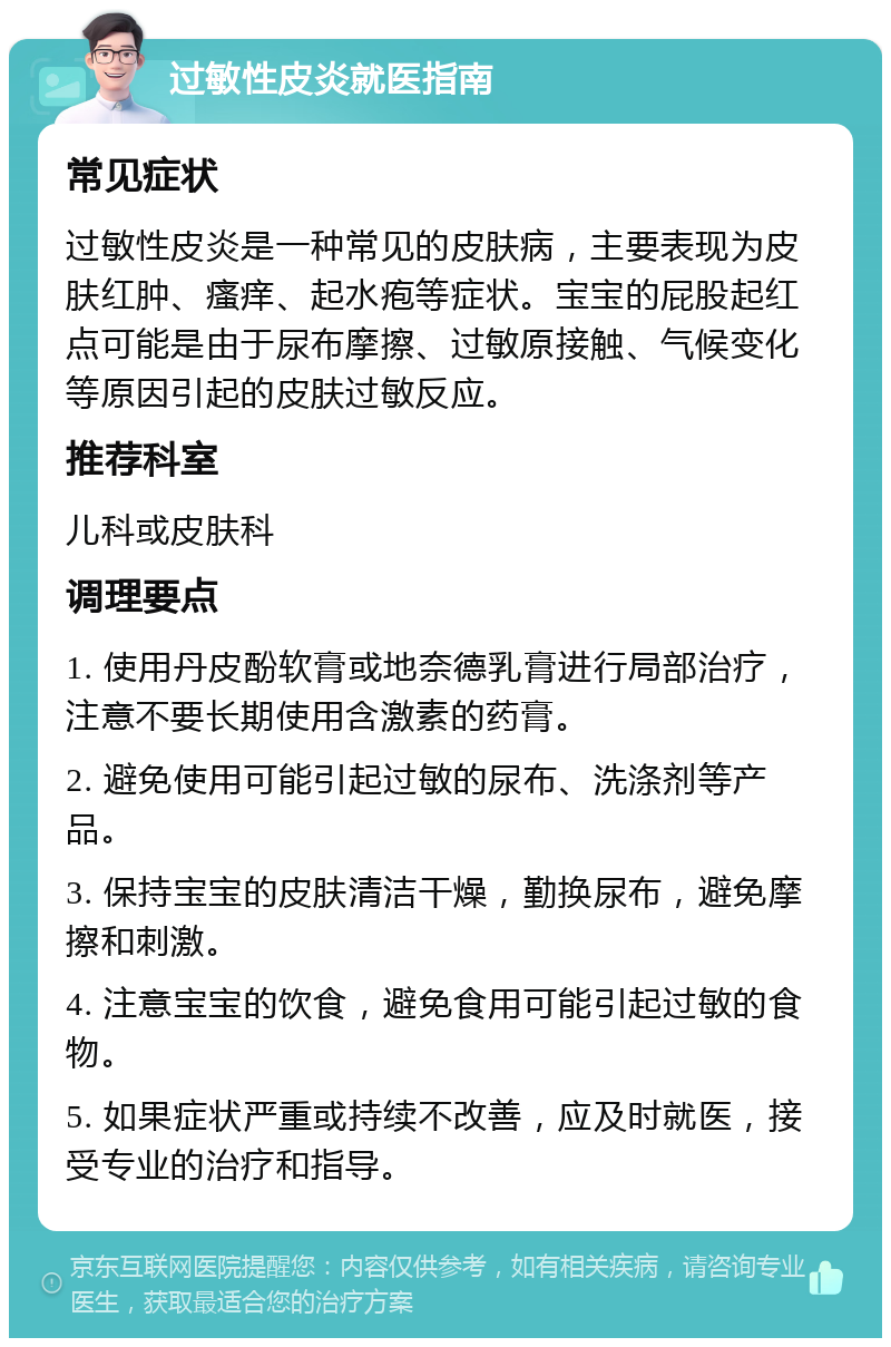 过敏性皮炎就医指南 常见症状 过敏性皮炎是一种常见的皮肤病，主要表现为皮肤红肿、瘙痒、起水疱等症状。宝宝的屁股起红点可能是由于尿布摩擦、过敏原接触、气候变化等原因引起的皮肤过敏反应。 推荐科室 儿科或皮肤科 调理要点 1. 使用丹皮酚软膏或地奈德乳膏进行局部治疗，注意不要长期使用含激素的药膏。 2. 避免使用可能引起过敏的尿布、洗涤剂等产品。 3. 保持宝宝的皮肤清洁干燥，勤换尿布，避免摩擦和刺激。 4. 注意宝宝的饮食，避免食用可能引起过敏的食物。 5. 如果症状严重或持续不改善，应及时就医，接受专业的治疗和指导。