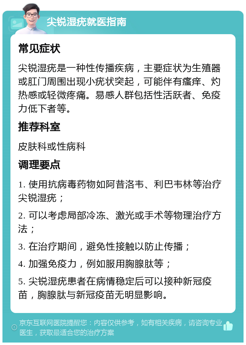 尖锐湿疣就医指南 常见症状 尖锐湿疣是一种性传播疾病，主要症状为生殖器或肛门周围出现小疣状突起，可能伴有瘙痒、灼热感或轻微疼痛。易感人群包括性活跃者、免疫力低下者等。 推荐科室 皮肤科或性病科 调理要点 1. 使用抗病毒药物如阿昔洛韦、利巴韦林等治疗尖锐湿疣； 2. 可以考虑局部冷冻、激光或手术等物理治疗方法； 3. 在治疗期间，避免性接触以防止传播； 4. 加强免疫力，例如服用胸腺肽等； 5. 尖锐湿疣患者在病情稳定后可以接种新冠疫苗，胸腺肽与新冠疫苗无明显影响。