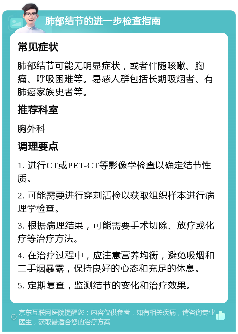 肺部结节的进一步检查指南 常见症状 肺部结节可能无明显症状，或者伴随咳嗽、胸痛、呼吸困难等。易感人群包括长期吸烟者、有肺癌家族史者等。 推荐科室 胸外科 调理要点 1. 进行CT或PET-CT等影像学检查以确定结节性质。 2. 可能需要进行穿刺活检以获取组织样本进行病理学检查。 3. 根据病理结果，可能需要手术切除、放疗或化疗等治疗方法。 4. 在治疗过程中，应注意营养均衡，避免吸烟和二手烟暴露，保持良好的心态和充足的休息。 5. 定期复查，监测结节的变化和治疗效果。