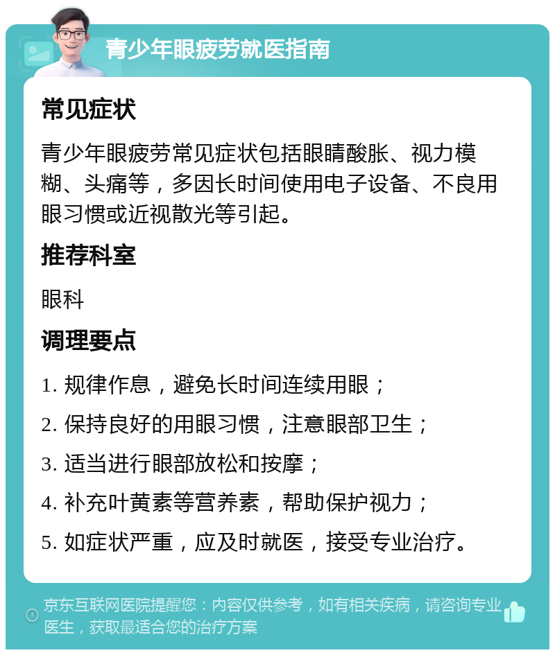 青少年眼疲劳就医指南 常见症状 青少年眼疲劳常见症状包括眼睛酸胀、视力模糊、头痛等，多因长时间使用电子设备、不良用眼习惯或近视散光等引起。 推荐科室 眼科 调理要点 1. 规律作息，避免长时间连续用眼； 2. 保持良好的用眼习惯，注意眼部卫生； 3. 适当进行眼部放松和按摩； 4. 补充叶黄素等营养素，帮助保护视力； 5. 如症状严重，应及时就医，接受专业治疗。