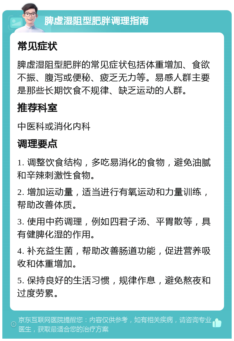 脾虚湿阻型肥胖调理指南 常见症状 脾虚湿阻型肥胖的常见症状包括体重增加、食欲不振、腹泻或便秘、疲乏无力等。易感人群主要是那些长期饮食不规律、缺乏运动的人群。 推荐科室 中医科或消化内科 调理要点 1. 调整饮食结构，多吃易消化的食物，避免油腻和辛辣刺激性食物。 2. 增加运动量，适当进行有氧运动和力量训练，帮助改善体质。 3. 使用中药调理，例如四君子汤、平胃散等，具有健脾化湿的作用。 4. 补充益生菌，帮助改善肠道功能，促进营养吸收和体重增加。 5. 保持良好的生活习惯，规律作息，避免熬夜和过度劳累。