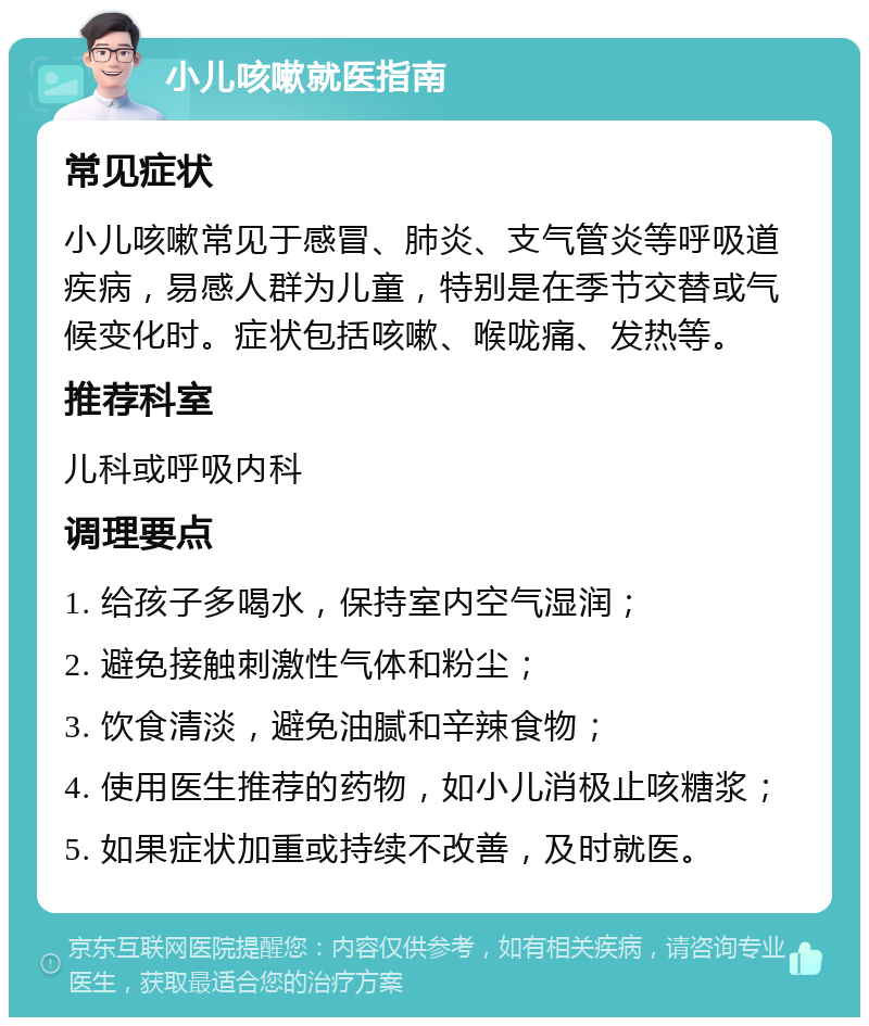 小儿咳嗽就医指南 常见症状 小儿咳嗽常见于感冒、肺炎、支气管炎等呼吸道疾病，易感人群为儿童，特别是在季节交替或气候变化时。症状包括咳嗽、喉咙痛、发热等。 推荐科室 儿科或呼吸内科 调理要点 1. 给孩子多喝水，保持室内空气湿润； 2. 避免接触刺激性气体和粉尘； 3. 饮食清淡，避免油腻和辛辣食物； 4. 使用医生推荐的药物，如小儿消极止咳糖浆； 5. 如果症状加重或持续不改善，及时就医。