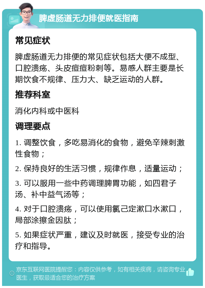 脾虚肠道无力排便就医指南 常见症状 脾虚肠道无力排便的常见症状包括大便不成型、口腔溃疡、头皮痘痘粉刺等。易感人群主要是长期饮食不规律、压力大、缺乏运动的人群。 推荐科室 消化内科或中医科 调理要点 1. 调整饮食，多吃易消化的食物，避免辛辣刺激性食物； 2. 保持良好的生活习惯，规律作息，适量运动； 3. 可以服用一些中药调理脾胃功能，如四君子汤、补中益气汤等； 4. 对于口腔溃疡，可以使用氯己定漱口水漱口，局部涂擦金因肽； 5. 如果症状严重，建议及时就医，接受专业的治疗和指导。