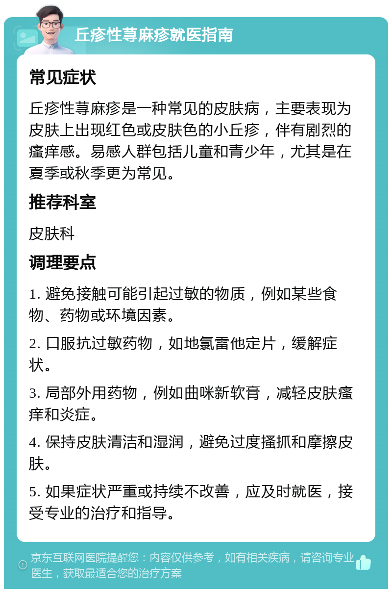 丘疹性荨麻疹就医指南 常见症状 丘疹性荨麻疹是一种常见的皮肤病，主要表现为皮肤上出现红色或皮肤色的小丘疹，伴有剧烈的瘙痒感。易感人群包括儿童和青少年，尤其是在夏季或秋季更为常见。 推荐科室 皮肤科 调理要点 1. 避免接触可能引起过敏的物质，例如某些食物、药物或环境因素。 2. 口服抗过敏药物，如地氯雷他定片，缓解症状。 3. 局部外用药物，例如曲咪新软膏，减轻皮肤瘙痒和炎症。 4. 保持皮肤清洁和湿润，避免过度搔抓和摩擦皮肤。 5. 如果症状严重或持续不改善，应及时就医，接受专业的治疗和指导。