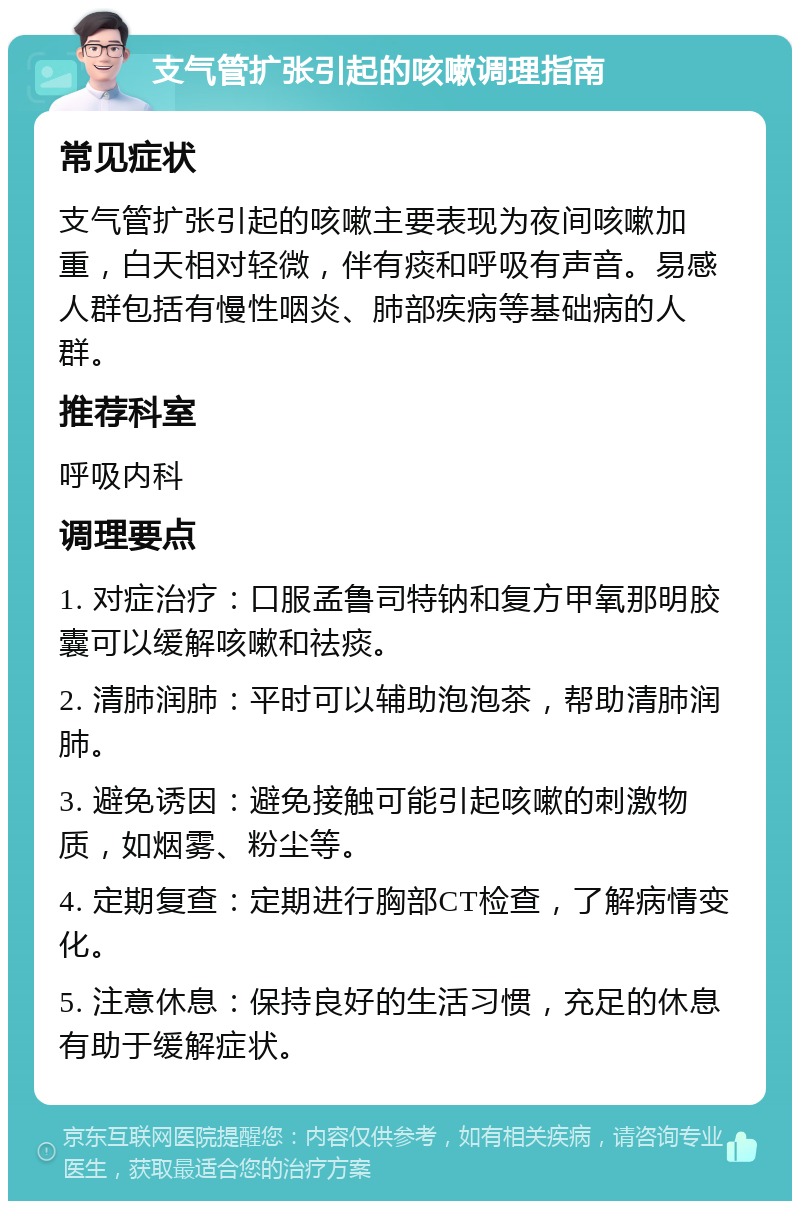 支气管扩张引起的咳嗽调理指南 常见症状 支气管扩张引起的咳嗽主要表现为夜间咳嗽加重，白天相对轻微，伴有痰和呼吸有声音。易感人群包括有慢性咽炎、肺部疾病等基础病的人群。 推荐科室 呼吸内科 调理要点 1. 对症治疗：口服孟鲁司特钠和复方甲氧那明胶囊可以缓解咳嗽和祛痰。 2. 清肺润肺：平时可以辅助泡泡茶，帮助清肺润肺。 3. 避免诱因：避免接触可能引起咳嗽的刺激物质，如烟雾、粉尘等。 4. 定期复查：定期进行胸部CT检查，了解病情变化。 5. 注意休息：保持良好的生活习惯，充足的休息有助于缓解症状。