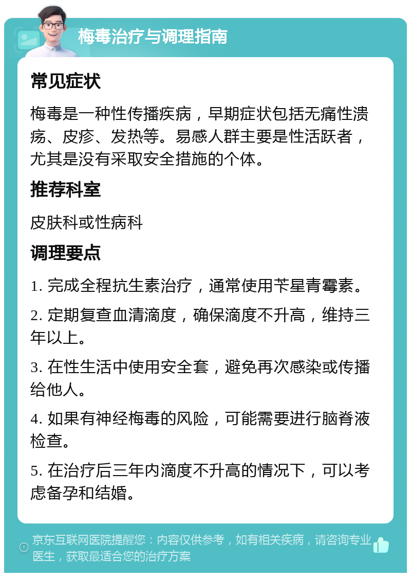 梅毒治疗与调理指南 常见症状 梅毒是一种性传播疾病，早期症状包括无痛性溃疡、皮疹、发热等。易感人群主要是性活跃者，尤其是没有采取安全措施的个体。 推荐科室 皮肤科或性病科 调理要点 1. 完成全程抗生素治疗，通常使用苄星青霉素。 2. 定期复查血清滴度，确保滴度不升高，维持三年以上。 3. 在性生活中使用安全套，避免再次感染或传播给他人。 4. 如果有神经梅毒的风险，可能需要进行脑脊液检查。 5. 在治疗后三年内滴度不升高的情况下，可以考虑备孕和结婚。