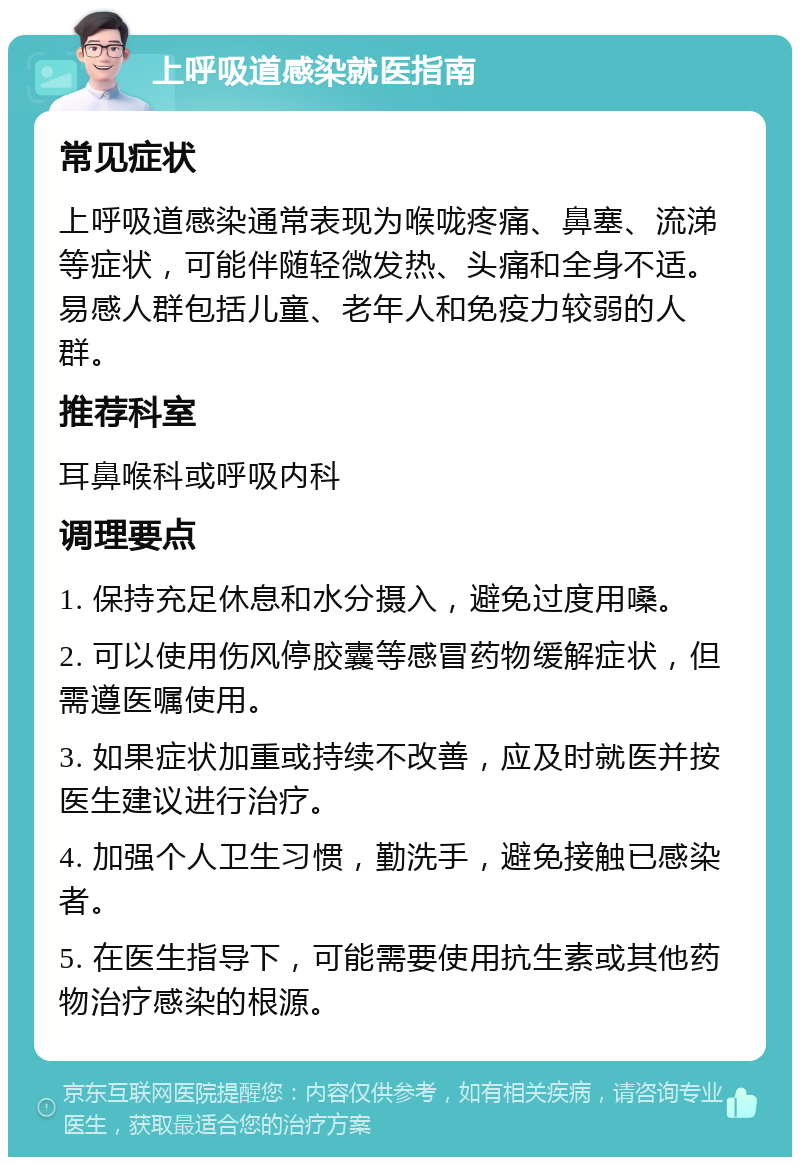 上呼吸道感染就医指南 常见症状 上呼吸道感染通常表现为喉咙疼痛、鼻塞、流涕等症状，可能伴随轻微发热、头痛和全身不适。易感人群包括儿童、老年人和免疫力较弱的人群。 推荐科室 耳鼻喉科或呼吸内科 调理要点 1. 保持充足休息和水分摄入，避免过度用嗓。 2. 可以使用伤风停胶囊等感冒药物缓解症状，但需遵医嘱使用。 3. 如果症状加重或持续不改善，应及时就医并按医生建议进行治疗。 4. 加强个人卫生习惯，勤洗手，避免接触已感染者。 5. 在医生指导下，可能需要使用抗生素或其他药物治疗感染的根源。