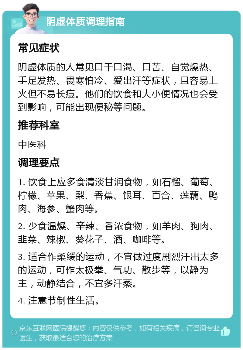 阴虚体质调理指南 常见症状 阴虚体质的人常见口干口渴、口苦、自觉燥热、手足发热、畏寒怕冷、爱出汗等症状，且容易上火但不易长痘。他们的饮食和大小便情况也会受到影响，可能出现便秘等问题。 推荐科室 中医科 调理要点 1. 饮食上应多食清淡甘润食物，如石榴、葡萄、柠檬、苹果、梨、香蕉、银耳、百合、莲藕、鸭肉、海参、蟹肉等。 2. 少食温燥、辛辣、香浓食物，如羊肉、狗肉、韭菜、辣椒、葵花子、酒、咖啡等。 3. 适合作柔缓的运动，不宜做过度剧烈汗出太多的运动，可作太极拳、气功、散步等，以静为主，动静结合，不宜多汗蒸。 4. 注意节制性生活。