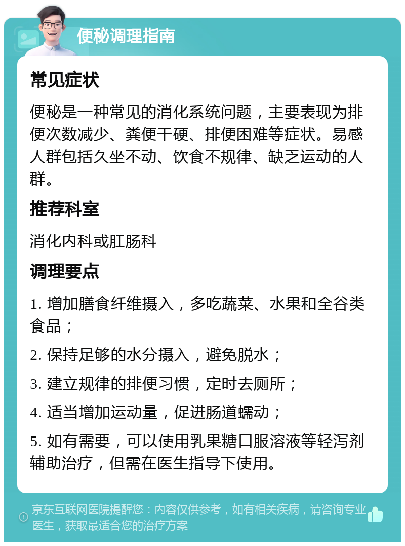 便秘调理指南 常见症状 便秘是一种常见的消化系统问题，主要表现为排便次数减少、粪便干硬、排便困难等症状。易感人群包括久坐不动、饮食不规律、缺乏运动的人群。 推荐科室 消化内科或肛肠科 调理要点 1. 增加膳食纤维摄入，多吃蔬菜、水果和全谷类食品； 2. 保持足够的水分摄入，避免脱水； 3. 建立规律的排便习惯，定时去厕所； 4. 适当增加运动量，促进肠道蠕动； 5. 如有需要，可以使用乳果糖口服溶液等轻泻剂辅助治疗，但需在医生指导下使用。