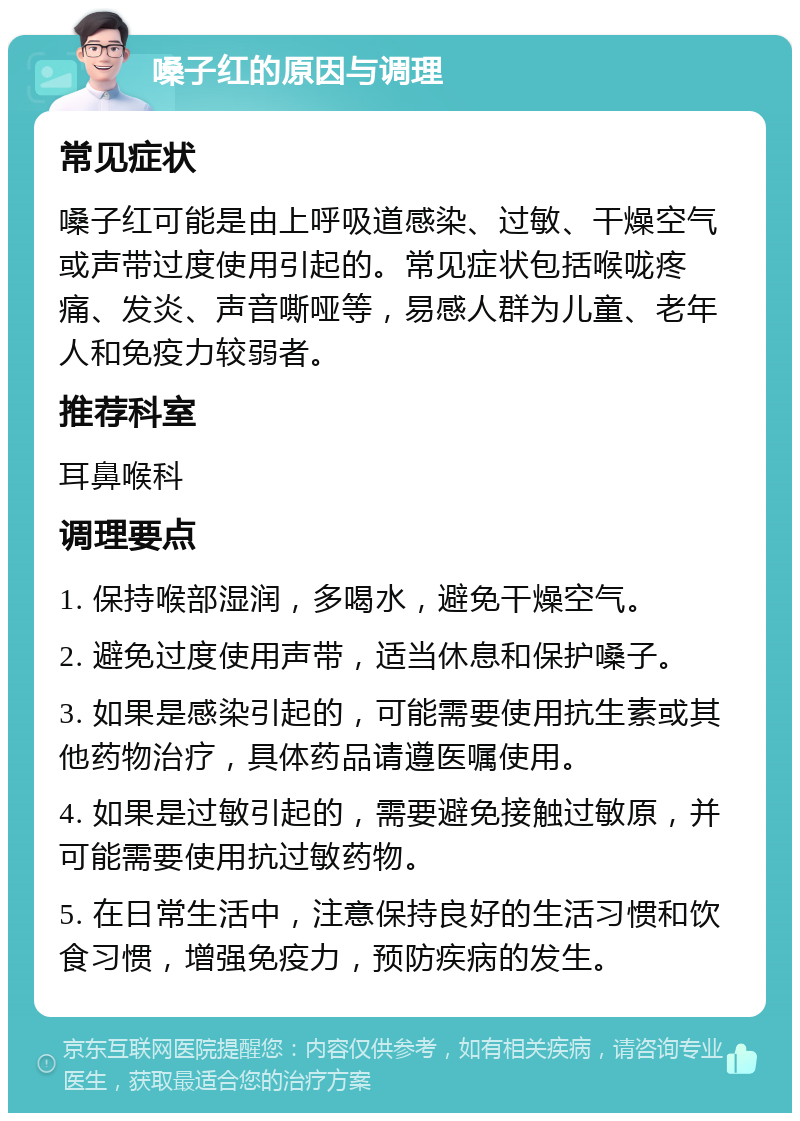 嗓子红的原因与调理 常见症状 嗓子红可能是由上呼吸道感染、过敏、干燥空气或声带过度使用引起的。常见症状包括喉咙疼痛、发炎、声音嘶哑等，易感人群为儿童、老年人和免疫力较弱者。 推荐科室 耳鼻喉科 调理要点 1. 保持喉部湿润，多喝水，避免干燥空气。 2. 避免过度使用声带，适当休息和保护嗓子。 3. 如果是感染引起的，可能需要使用抗生素或其他药物治疗，具体药品请遵医嘱使用。 4. 如果是过敏引起的，需要避免接触过敏原，并可能需要使用抗过敏药物。 5. 在日常生活中，注意保持良好的生活习惯和饮食习惯，增强免疫力，预防疾病的发生。