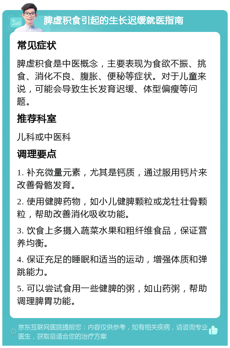 脾虚积食引起的生长迟缓就医指南 常见症状 脾虚积食是中医概念，主要表现为食欲不振、挑食、消化不良、腹胀、便秘等症状。对于儿童来说，可能会导致生长发育迟缓、体型偏瘦等问题。 推荐科室 儿科或中医科 调理要点 1. 补充微量元素，尤其是钙质，通过服用钙片来改善骨骼发育。 2. 使用健脾药物，如小儿健脾颗粒或龙牡壮骨颗粒，帮助改善消化吸收功能。 3. 饮食上多摄入蔬菜水果和粗纤维食品，保证营养均衡。 4. 保证充足的睡眠和适当的运动，增强体质和弹跳能力。 5. 可以尝试食用一些健脾的粥，如山药粥，帮助调理脾胃功能。