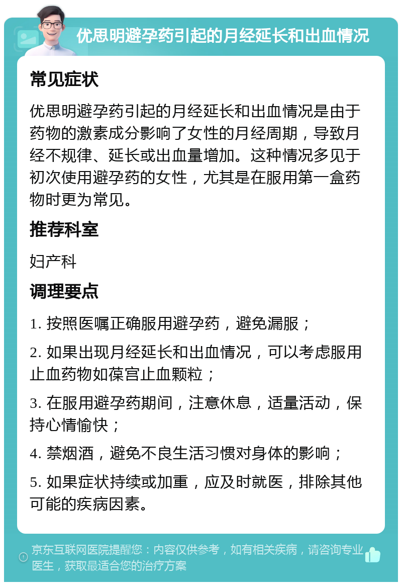 优思明避孕药引起的月经延长和出血情况 常见症状 优思明避孕药引起的月经延长和出血情况是由于药物的激素成分影响了女性的月经周期，导致月经不规律、延长或出血量增加。这种情况多见于初次使用避孕药的女性，尤其是在服用第一盒药物时更为常见。 推荐科室 妇产科 调理要点 1. 按照医嘱正确服用避孕药，避免漏服； 2. 如果出现月经延长和出血情况，可以考虑服用止血药物如葆宫止血颗粒； 3. 在服用避孕药期间，注意休息，适量活动，保持心情愉快； 4. 禁烟酒，避免不良生活习惯对身体的影响； 5. 如果症状持续或加重，应及时就医，排除其他可能的疾病因素。