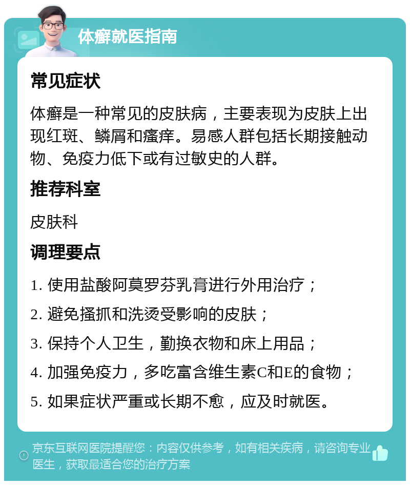 体癣就医指南 常见症状 体癣是一种常见的皮肤病，主要表现为皮肤上出现红斑、鳞屑和瘙痒。易感人群包括长期接触动物、免疫力低下或有过敏史的人群。 推荐科室 皮肤科 调理要点 1. 使用盐酸阿莫罗芬乳膏进行外用治疗； 2. 避免搔抓和洗烫受影响的皮肤； 3. 保持个人卫生，勤换衣物和床上用品； 4. 加强免疫力，多吃富含维生素C和E的食物； 5. 如果症状严重或长期不愈，应及时就医。