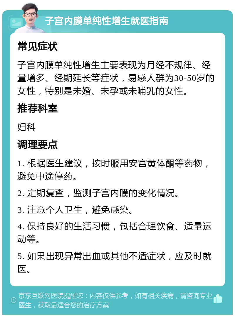 子宫内膜单纯性增生就医指南 常见症状 子宫内膜单纯性增生主要表现为月经不规律、经量增多、经期延长等症状，易感人群为30-50岁的女性，特别是未婚、未孕或未哺乳的女性。 推荐科室 妇科 调理要点 1. 根据医生建议，按时服用安宫黄体酮等药物，避免中途停药。 2. 定期复查，监测子宫内膜的变化情况。 3. 注意个人卫生，避免感染。 4. 保持良好的生活习惯，包括合理饮食、适量运动等。 5. 如果出现异常出血或其他不适症状，应及时就医。