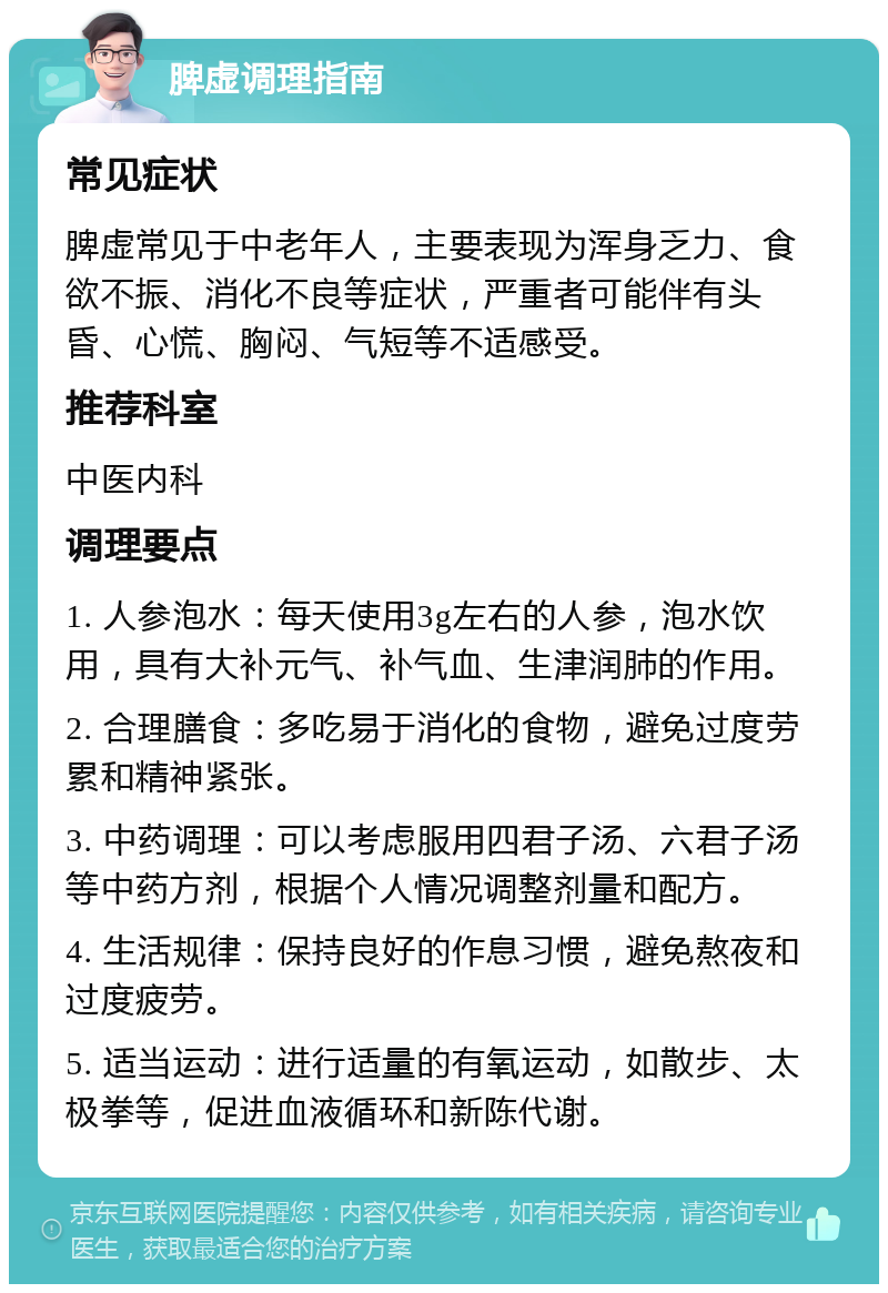 脾虚调理指南 常见症状 脾虚常见于中老年人，主要表现为浑身乏力、食欲不振、消化不良等症状，严重者可能伴有头昏、心慌、胸闷、气短等不适感受。 推荐科室 中医内科 调理要点 1. 人参泡水：每天使用3g左右的人参，泡水饮用，具有大补元气、补气血、生津润肺的作用。 2. 合理膳食：多吃易于消化的食物，避免过度劳累和精神紧张。 3. 中药调理：可以考虑服用四君子汤、六君子汤等中药方剂，根据个人情况调整剂量和配方。 4. 生活规律：保持良好的作息习惯，避免熬夜和过度疲劳。 5. 适当运动：进行适量的有氧运动，如散步、太极拳等，促进血液循环和新陈代谢。