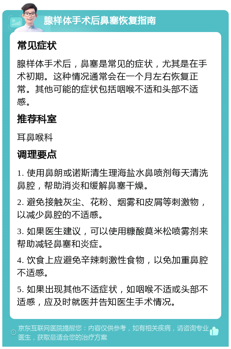 腺样体手术后鼻塞恢复指南 常见症状 腺样体手术后，鼻塞是常见的症状，尤其是在手术初期。这种情况通常会在一个月左右恢复正常。其他可能的症状包括咽喉不适和头部不适感。 推荐科室 耳鼻喉科 调理要点 1. 使用鼻朗或诺斯清生理海盐水鼻喷剂每天清洗鼻腔，帮助消炎和缓解鼻塞干燥。 2. 避免接触灰尘、花粉、烟雾和皮屑等刺激物，以减少鼻腔的不适感。 3. 如果医生建议，可以使用糠酸莫米松喷雾剂来帮助减轻鼻塞和炎症。 4. 饮食上应避免辛辣刺激性食物，以免加重鼻腔不适感。 5. 如果出现其他不适症状，如咽喉不适或头部不适感，应及时就医并告知医生手术情况。