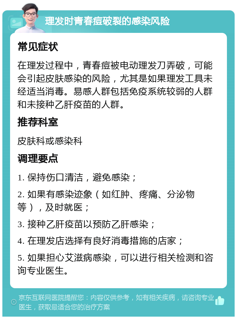 理发时青春痘破裂的感染风险 常见症状 在理发过程中，青春痘被电动理发刀弄破，可能会引起皮肤感染的风险，尤其是如果理发工具未经适当消毒。易感人群包括免疫系统较弱的人群和未接种乙肝疫苗的人群。 推荐科室 皮肤科或感染科 调理要点 1. 保持伤口清洁，避免感染； 2. 如果有感染迹象（如红肿、疼痛、分泌物等），及时就医； 3. 接种乙肝疫苗以预防乙肝感染； 4. 在理发店选择有良好消毒措施的店家； 5. 如果担心艾滋病感染，可以进行相关检测和咨询专业医生。