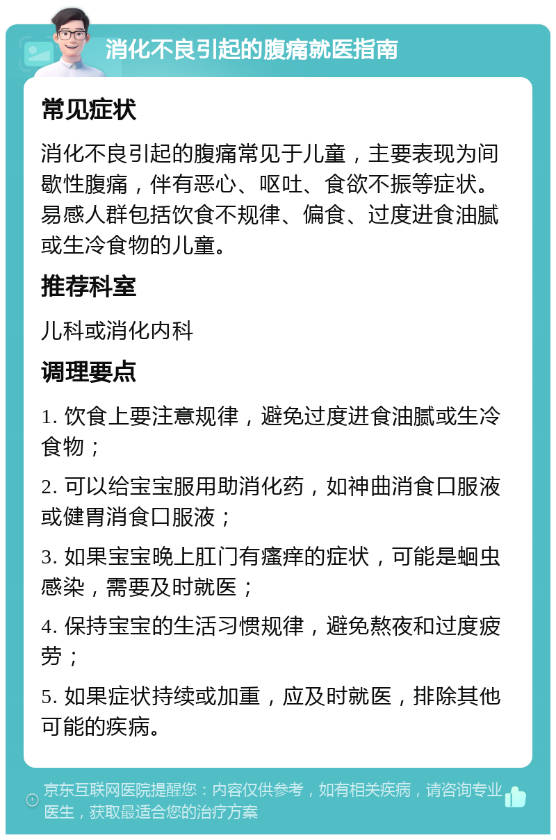 消化不良引起的腹痛就医指南 常见症状 消化不良引起的腹痛常见于儿童，主要表现为间歇性腹痛，伴有恶心、呕吐、食欲不振等症状。易感人群包括饮食不规律、偏食、过度进食油腻或生冷食物的儿童。 推荐科室 儿科或消化内科 调理要点 1. 饮食上要注意规律，避免过度进食油腻或生冷食物； 2. 可以给宝宝服用助消化药，如神曲消食口服液或健胃消食口服液； 3. 如果宝宝晚上肛门有瘙痒的症状，可能是蛔虫感染，需要及时就医； 4. 保持宝宝的生活习惯规律，避免熬夜和过度疲劳； 5. 如果症状持续或加重，应及时就医，排除其他可能的疾病。