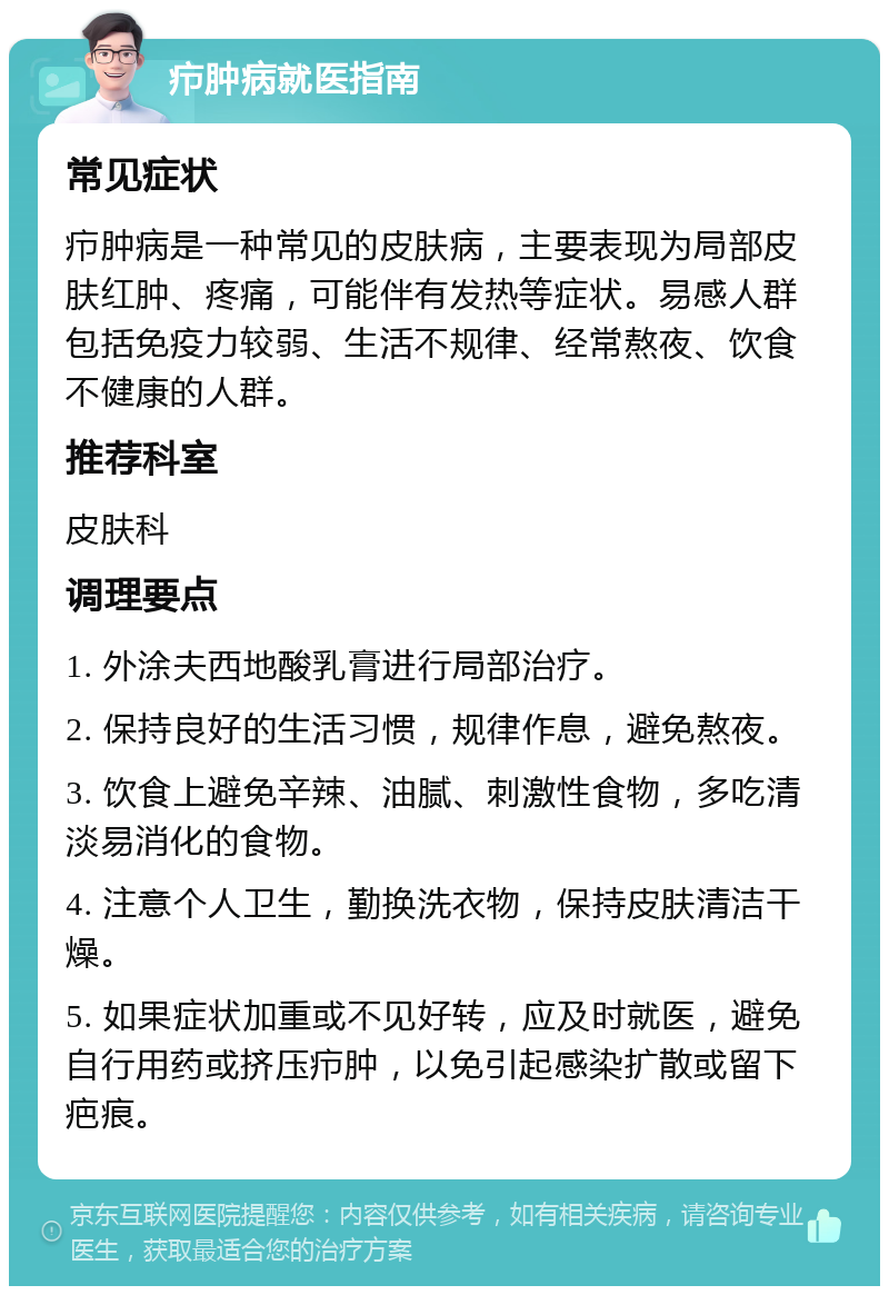 疖肿病就医指南 常见症状 疖肿病是一种常见的皮肤病，主要表现为局部皮肤红肿、疼痛，可能伴有发热等症状。易感人群包括免疫力较弱、生活不规律、经常熬夜、饮食不健康的人群。 推荐科室 皮肤科 调理要点 1. 外涂夫西地酸乳膏进行局部治疗。 2. 保持良好的生活习惯，规律作息，避免熬夜。 3. 饮食上避免辛辣、油腻、刺激性食物，多吃清淡易消化的食物。 4. 注意个人卫生，勤换洗衣物，保持皮肤清洁干燥。 5. 如果症状加重或不见好转，应及时就医，避免自行用药或挤压疖肿，以免引起感染扩散或留下疤痕。